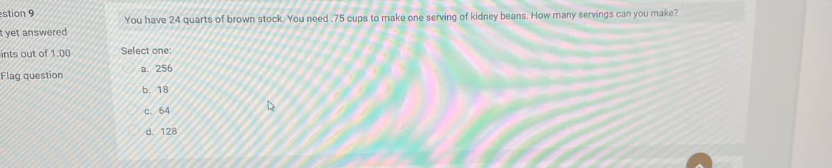 estion 9
You have 24 quarts of brown stock. You need .75 cups to make one serving of kidney beans. How many servings can you make?
t yet answered
ints out of 1.00
Select one:
Flag question
a. 256
b. 18
c. 64
d. 128
