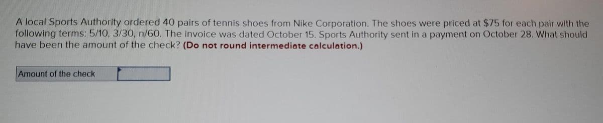 A local Sports Authority ordered 40 pairs of tennis shoes from Nike Corporation. The shoes were priced at $75 for each pair with the
following terms: 5/10, 3/30, n/60. The invoice was dated October 15. Sports Authority sent in a payment on October 28. What should
have been the amount of the check? (Do not round intermediate calculation.)
Amount of the check
