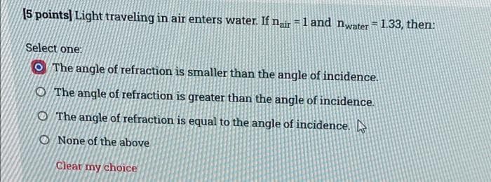 [5 points] Light traveling in air enters water. If nair = 1 and nwater = 1.33, then:
Select one:
O The angle of refraction is smaller than the angle of incidence.
O The angle of refraction is greater than the angle of incidence.
O The angle of refraction is equal to the angle of incidence.
O None of the above
Clear my choice
