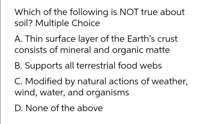 Which of the following is NOT true about
soil? Multiple Choice
A. Thin surface layer of the Earth's crust
consists of mineral and organic matte
B. Supports all terrestrial food webs
C. Modified by natural actions of weather,
wind, water, and organisms
D. None of the above
