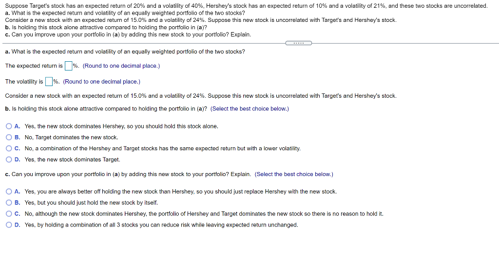 Suppose Target's stock has an expected return of 20% and a volatility of 40%, Hershey's stock has an expected return of 10% and a volatility of 21%, and these two stocks are uncorrelated.
a. What is the expected return and volatility of an equally weighted portfolio of the two stocks?
Consider a new stock with an expected return of 15.0% and a volatility of 24%. Suppose this new stock is uncorrelated with Target's and Hershey's stock.
b. Is holding this stock alone attractive compared to holding the portfolio in (a)?
c. Can you improve upon your portfolio in (a) by adding this new stock to your portfolio? Explain.
...
a. What is the expected return and volatility of an equally weighted portfolio of the two stocks?
The expected return is %. (Round to one decimal place.)
The volatility is %. (Round to one decimal place.)
Consider
new stock with an expected return of 15.0% and a volatility of 24%. Suppose this new stock is uncorrelated with Target's and Hershey's stock.
b. Is holding this stock alone attractive compared to holding the portfolio in (a)? (Select the best choice below.)
O A. Yes, the new stock dominates Hershey, so you should hold this stock alone.
O B. No, Target dominates the new stock.
O C. No, a combination of the Hershey and Target stocks has the same expected return but with a lower volatility.
O D. Yes, the new stock dominates Target.
c. Can you improve upon your portfolio in (a) by adding this new stock to your portfolio? Explain. (Select the best choice below.)
O A. Yes, you are always better off holding the new stock than Hershey, so you should just replace Hershey with the new stock.
O B. Yes, but you should just hold the new stock by itself.
OC. No, although the new stock dominates Hershey, the portfolio of Hershey and Target dominates the new stock so there is no reason to hold it.
O D. Yes, by holding a combination of all 3 stocks you can reduce risk while leaving expected return unchanged.
