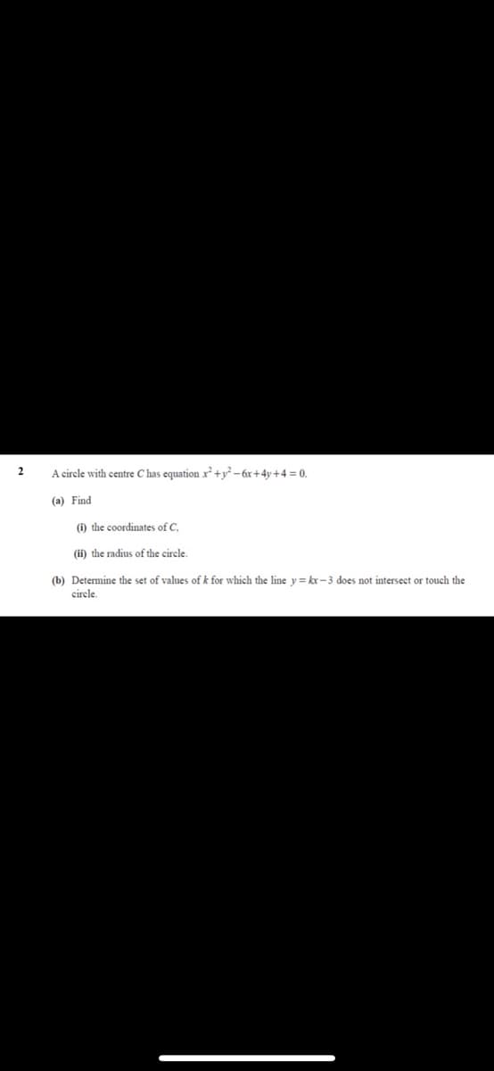 2
A circle with centre C has equation x² +y² – 6x+4y+4 = 0.
(a) Find
(i) the coordinates of C.
(ii) the radius of the circle.
(b) Determine the set of values of k for which the line y = kr-3 does not intersect or touch the
circle.
