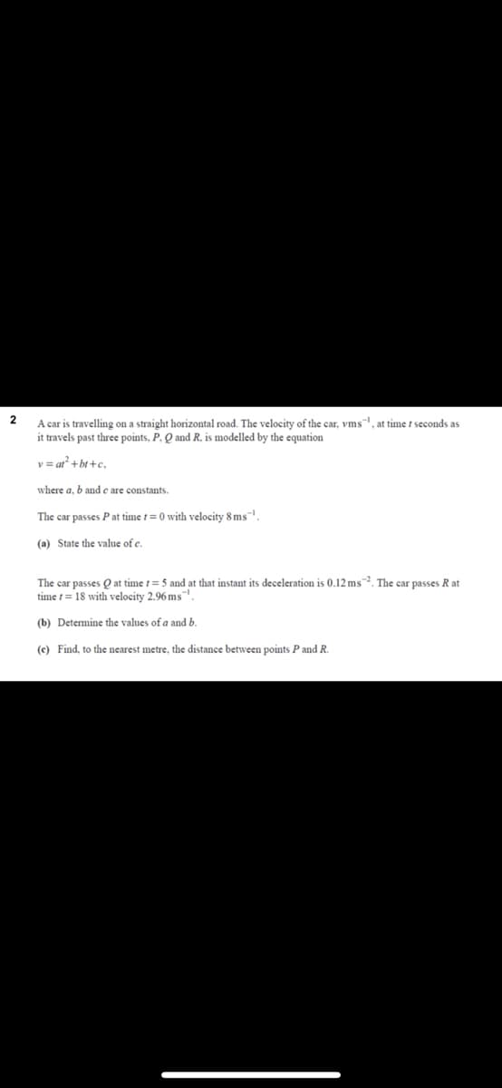 A car is travelling on a straight horizontal road. The velocity of the car, vms, at time t seconds as
it travels past three points, P, Q and R, is modelled by the equation
v = at+bt +c.
where a, b and e are constants.
The car passes P at time t=0 with velocity 8 ms-.
(a) State the value of c.
The car passes Q at time t= 5 and at that instant its deceleration is 0.12 ms. The car passes R at
time t= 18 with velocity 2.96 ms.
(b) Determine the values of a and b.
(c) Find, to the nearest metre, the distance between points P and R.
