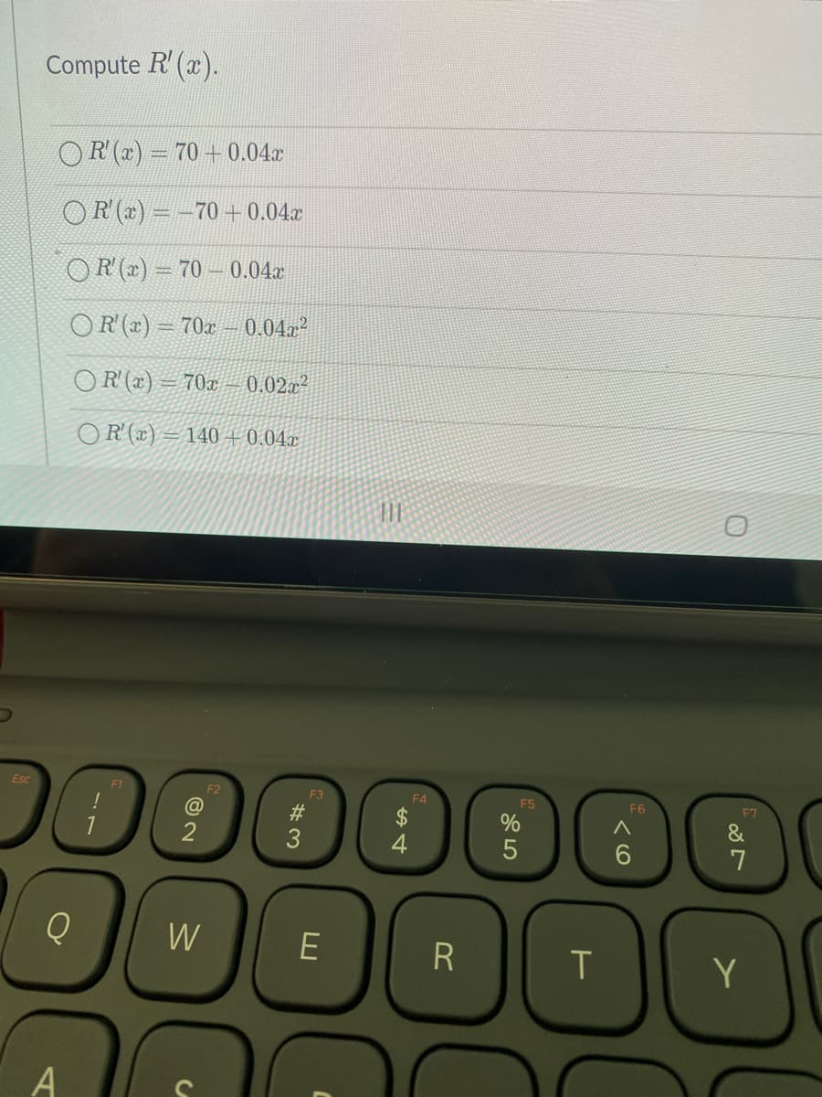 Compute R'(x).
OR (r) = 70 + 0.04c
OR (x) = -70+0.04x
OR (x) = 70 – 0.04x
OR (x) = 70x – 0.04a?
OR (x) = 70x – 0.02x²
OR (x) = 140 + 0.04x
Esc
F1
F3
F4
F5
F6
F7
#3
4
7
W
T
Y
A
