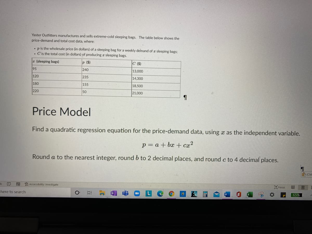 Yaster Outfitters manufactures and sells extreme-cold sleeping bags. The table below shows the
price-demand and total cost data, where:
• pis the wholesale price (in dollars) of a sleeping bag for a weekly demand of z sleeping bags:
• Cis the total cost (in dollars) of producing a sleeping bags.
r (sleeping bags)
p ($)
C ($)
95
240
13,000
120
235
14.300
180
155
18,500
220
50
21,000
Price Model
Find a quadratic regression equation for the price-demand data, using x as the independent variable.
p = a + bx + cx?
Round a to the nearest integer, round b to 2 decimal places, and round c to 4 decimal places.
D(Ctr
* Accessibility: Investigate
D, Focus
here to search
65%
