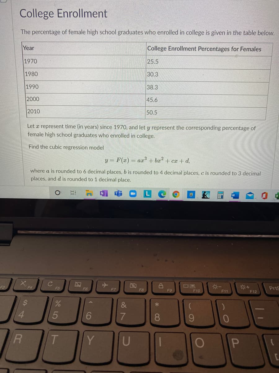 College Enrollment
The percentage of female high school graduates who enrolled in college is given in the table below.
Year
College Enrollment Percentages for Females
1970
25.5
1980
30.3
1990
38.3
2000
45.6
2010
50.5
Let a represent time (in years) since 1970, and let y represent the corresponding percentage of
female high school graduates who enrolled in college.
Find the cubic regression model
y = F(x) = ax + bx2 + cx + d,
where a is rounded to 6 decimal places, b is rounded to 4 decimal places, c is rounded to 3 decimal
places, and d is rounded to 1 decimal place.
F3
F5
F6
PrtS
F7
F8
F9
F10
F11
F12
&
4.
6.
8.
9.
R
T.
Y
