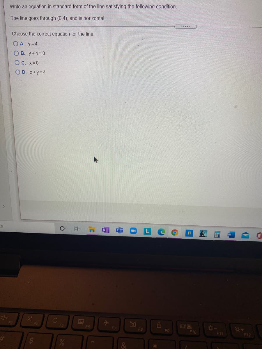 Write an equation in standard form of the line satisfying the following condition.
The line goes through (0,4), and is horizontal.
.....
Choose the correct equation for the line.
O A. y= 4
O B. y+4=0
O C. x=0
O D. x+y= 4
ch
F3
F4
F5
F6
F7
F8
F9
F10
F11
F12
%23
立
