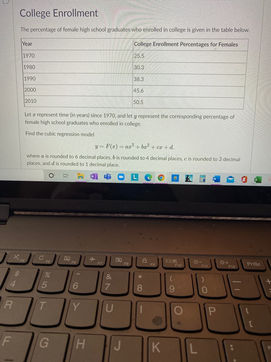 College Enrollment
The percentage of female high school graduates who enrolled in college is given in the table below.
Year
College Enrollment Percentages for Females
1970
25.5
1980
30.3
1990
38.3
2000
45.6
2010
50.5
Let a represent time (in years) since 1970, and let y represent the corresponding percentage of
female high school graduates who enrolled in college.
Find the cubic regression model
y = F(x) = ax + ba2 + cx+ d,
where a is rounded to 6 decimal places, b is rounded to 4 decimal places, c is rounded to 3 decimal
places, and d is rounded to 1 decimal place.
N
F5
F6
F7
PrtSc
F8
F9
F10
F11
F12
&
*
4.
7
8.
9.
T.
Y
U
G
J
L
