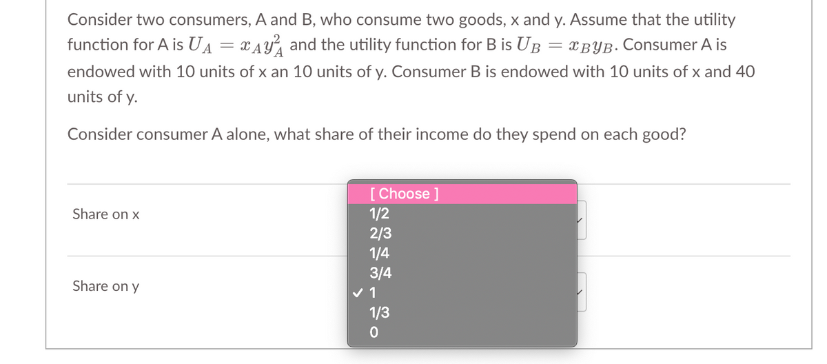 Consider two consumers, A and B, who consume two goods, x and y. Assume that the utility
function for A is UA Ay and the utility function for B is UB = BYB. Consumer A is
endowed with 10 units of x an 10 units of y. Consumer B is endowed with 10 units of x and 40
units of y.
Consider consumer A alone, what share of their income do they spend on each good?
Share on x
Share on y
=
[Choose ]
1/2
2/3
1/4
3/4
✓ 1
1/3