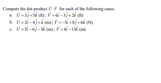 Compute the dot product Ū ·V for each of the following cases:
Ü =3j+5k (f); V = 6î – 3j+2k (f)
b. Ü = 2î -4j+k (m); V =-5î +8ĵ+6k (N)
c. Ü =Sî –6j– 3k (m); V = 6î –13k (m)
%3D
