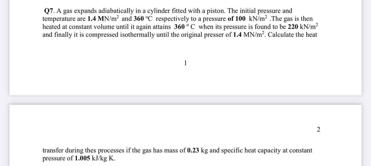 Q7. A gas expands adiabatically in a cylinder fitted with a piston. The initial pressure and
temperature are 1.4 MN/m2 and 360 °C respectively to a pressure of 100 kN/m² .The gas is then
heated at constant volume until it again attains 360 ° C when its pressure is found to be 220 kN/m2
and finally it is compressed isothermally until the original presser of 1.4 MN/m?. Calculate the heat
1
transfer during thes processes if the gas has mass of 0.23 kg and specific heat capacity at constant
pressure of 1.005 kJ/kg K.
