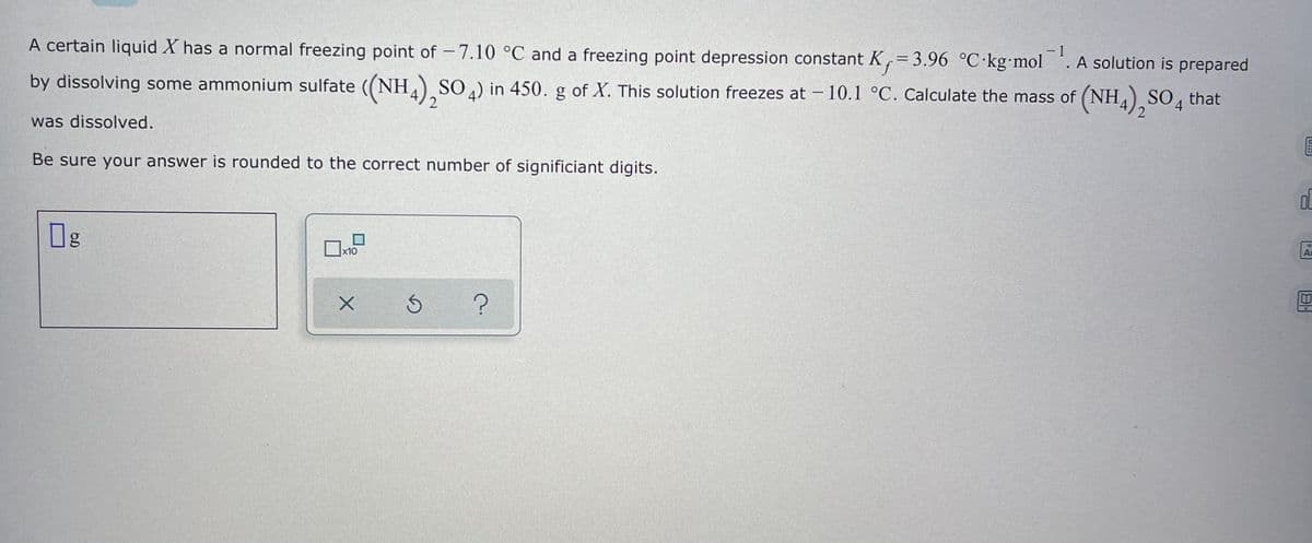 A certain liquid X has a normal freezing point of -7.10 °C and a freezing point depression constant K,= 3.96 °C kg mol
- 1
. A solution is prepared
by dissolving some ammonium sulfate ((NH.) , that
SO ) in 450. g of X. This solution freezes at – 10.1 °C. Calculate the mass of (NH,), SO
2
was dissolved.
Be sure your answer is rounded to the correct number of significiant digits.
Og
x10
