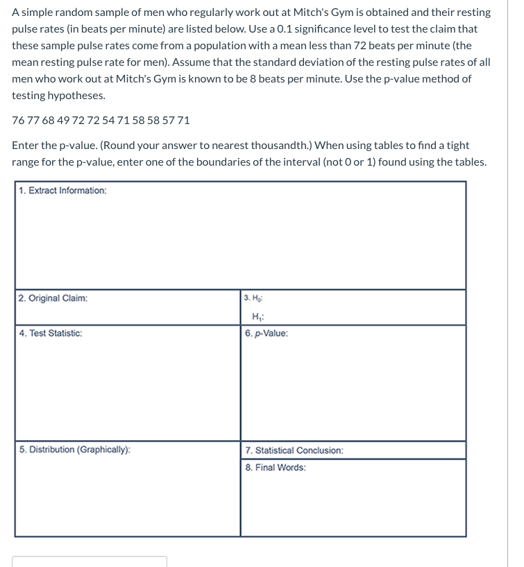 A simple random sample of men who regularly work out at Mitch's Gym is obtained and their resting
pulse rates (in beats per minute) are listed below. Use a 0.1 significance level to test the claim that
these sample pulse rates come from a population with a mean less than 72 beats per minute (the
mean resting pulse rate for men). Assume that the standard deviation of the resting pulse rates of all
men who work out at Mitch's Gym is known to be 8 beats per minute. Use the p-value method of
testing hypotheses.
7677 68 49 72 72 54 71 58 58 57 71
Enter the p-value. (Round your answer to nearest thousandth.) When using tables to find a tight
range for the p-value, enter one of the boundaries of the interval (not 0 or 1) found using the tables.
1. Extract Information:
2. Original Claim:
3. Họ:
H;:
| 4. Test Statistic:
6. p-Value:
5. Distribution (Graphically):
7. Statistical Conclusion:
8. Final Words:
