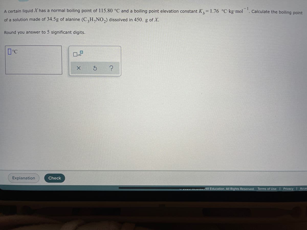 -1
A certain liquid X has a normal boiling point of 115.80 °C and a boiling point elevation constant K,= 1.76 °C-kg mol . Calculate the boiling point
%3D
of a solution made of 34.5g of alanine (C,H,NO,) dissolved in 450. g of X.
Round you answer to 5 significant digits.
x10
Explanation
Check
O 2020 MCOiaw-Hill Education. All Rights Reserved. Terms of Use Privacy I Acce:
