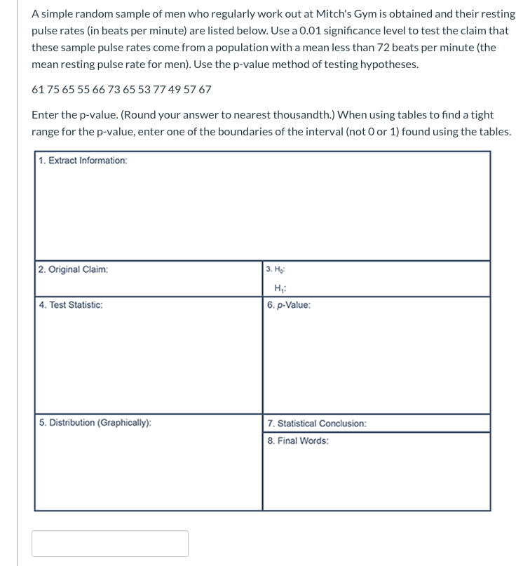 A simple random sample of men who regularly work out at Mitch's Gym is obtained and their resting
pulse rates (in beats per minute) are listed below. Use a 0.01 significance level to test the claim that
these sample pulse rates come from a population with a mean less than 72 beats per minute (the
mean resting pulse rate for men). Use the p-value method of testing hypotheses.
6175 65 55 66 73 65 53 77 49 57 67
Enter the p-value. (Round your answer to nearest thousandth.) When using tables to find a tight
range for the p-value, enter one of the boundaries of the interval (not 0 or 1) found using the tables.
1. Extract Information:
2. Original Claim:
3. На
| 4. Test Statistic:
6. p-Value:
5. Distribution (Graphically):
| 7. Statistical Conclusion:
8. Final Words:
