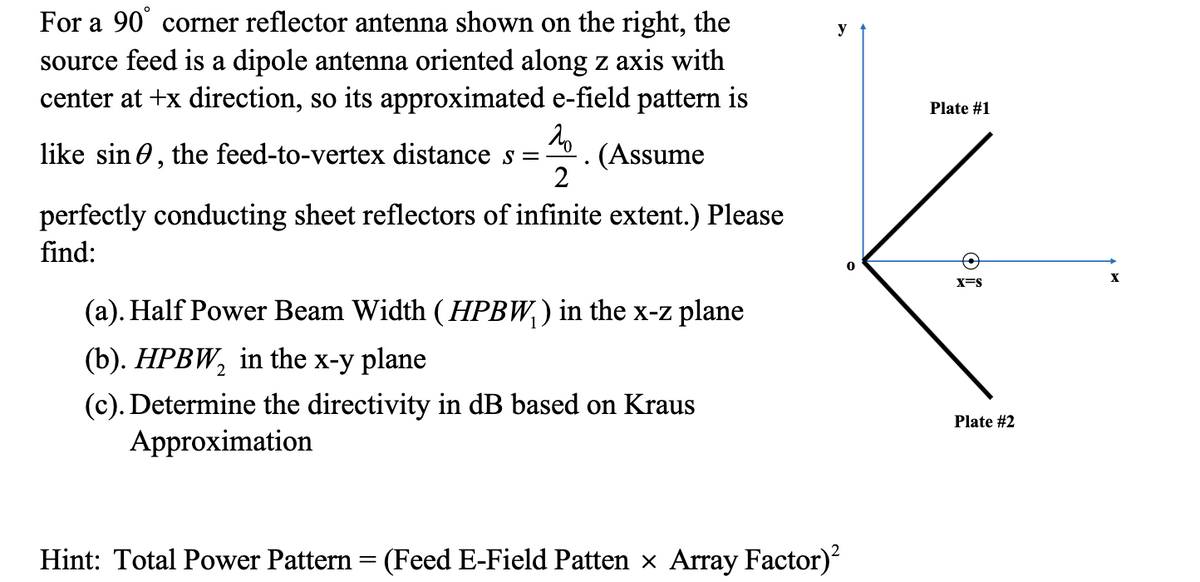 For a 90° corner reflector antenna shown on the right, the
source feed is a dipole antenna oriented along z axis with
center at +x direction, so its approximated e-field pattern is
20
like sin, the feed-to-vertex distance s = (Assume
2
perfectly conducting sheet reflectors of infinite extent.) Please
find:
(a). Half Power Beam Width (HPBW₁ ) in the x-z plane
(b). HPBW₂ in the x-y plane
2
(c). Determine the directivity in dB based on Kraus
Approximation
y
Hint: Total Power Pattern = (Feed E-Field Patten × Array Factor)²
Plate #1
X=S
Plate #2