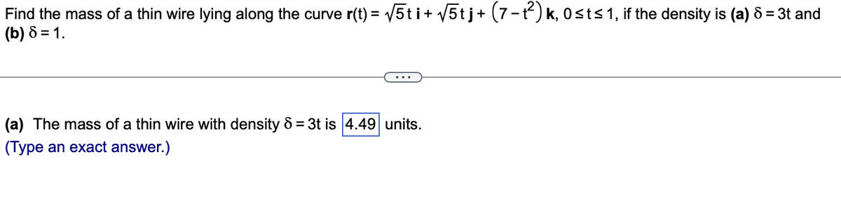 Find the mass of a thin wire lying along the curve r(t) = √√5ti + √5tj + (7−1²) k, 0≤t≤ 1, if the density is (a) 8 = 3t and
(b) 8 = 1.
(a) The mass of a thin wire with density 6 = 3t is 4.49 units.
(Type an exact answer.)