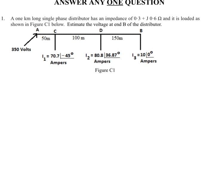 ANSWER ANY ONE QUESTION
1. A one km long single phase distributor has an impedance of 0-3 + J 0-6 22 and it is loaded as
shown in Figure C1 below. Estimate the voltage at end B of the distributor.
A
с
D
B
350 Volts
50m
100 m
1₁ = 70.7-45°
Ampers
150m
1₂=80.8 36.87°
Ampers
Figure C1
13 = 10/0°
Ampers