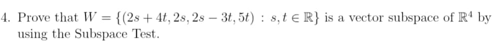 4. Prove that W = {(2s + 4t, 2s, 2s - 3t, 5t): s, t ≤ R} is a vector subspace of R4 by
using the Subspace Test.