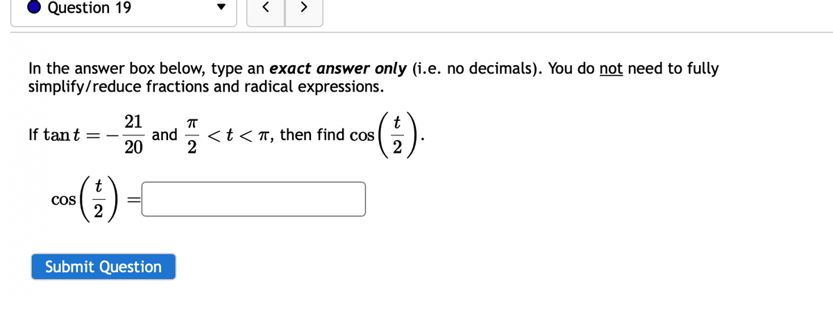 Question 19
In the answer box below, type an exact answer only (i.e. no decimals). You do not need to fully
simplify/reduce fractions and radical expressions.
If tan t
COS
=
t
21
20
and
Submit Question
π
2
>
< t < π,
then find cos
(G)
(₁