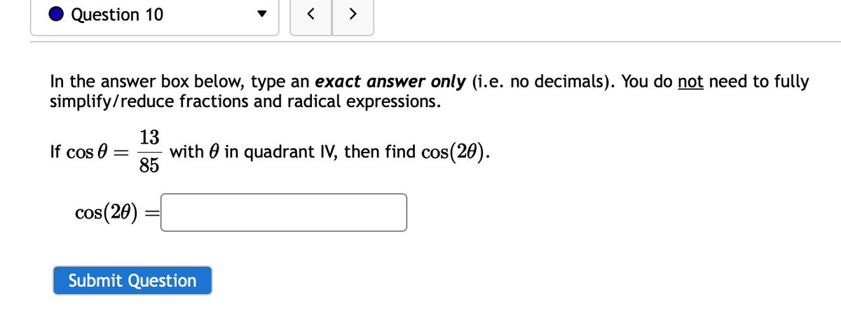 Question 10
In the answer box below, type an exact answer only (i.e. no decimals). You do not need to fully
simplify/reduce fractions and radical expressions.
If cos 0
=
cos(20)
>
13
with in quadrant IV, then find cos(20).
85
Submit Question