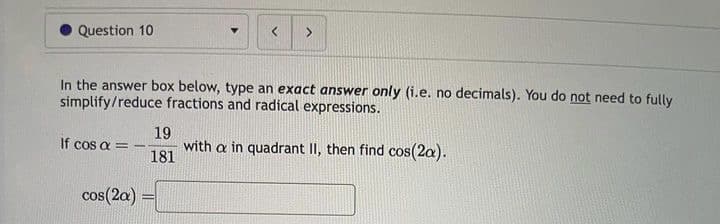 Question 10
<
>
In the answer box below, type an exact answer only (i.e. no decimals). You do not need to fully
simplify/reduce fractions and radical expressions.
cos(2a) =
19
If cos a = - with a in quadrant II, then find cos(2a).
181