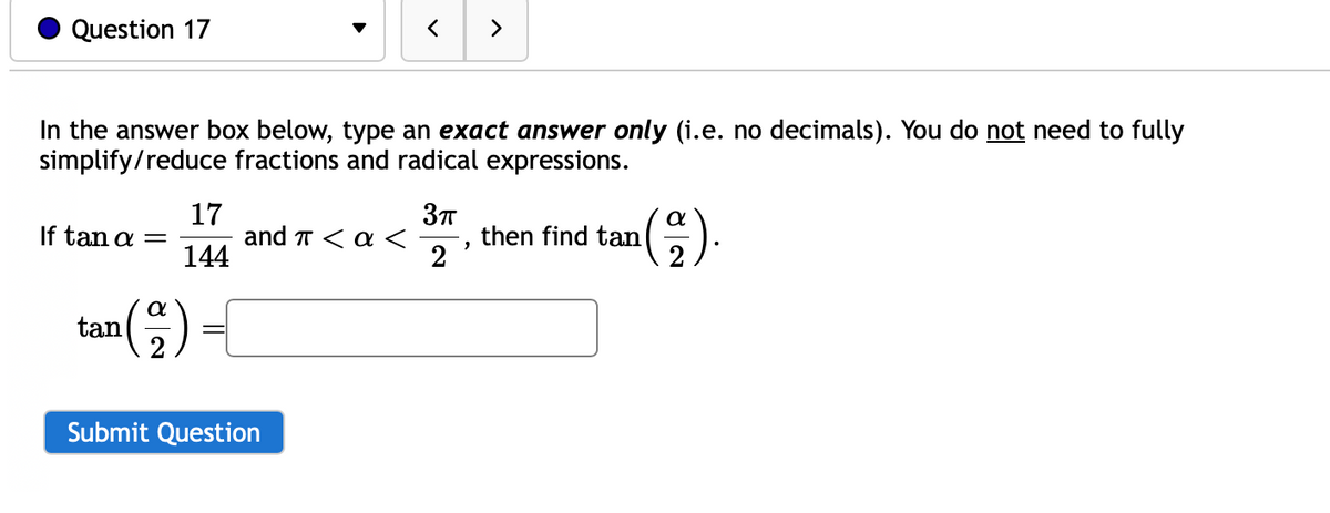 Question 17
In the answer box below, type an exact answer only (i.e. no decimals). You do not need to fully
simplify/reduce fractions and radical expressions.
If tan a =
tan
(
α
17
144
and π < a <
Submit Question
3πT
2
>
2
¹(2).
then find tan