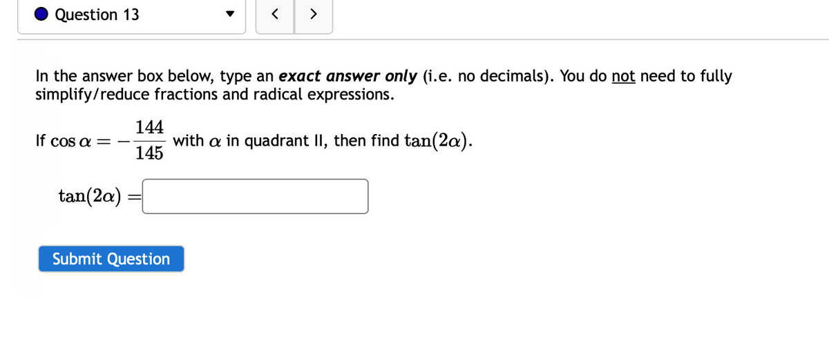 Question 13
If cos a =
In the answer box below, type an exact answer only (i.e. no decimals). You do not need to fully
simplify/reduce fractions and radical expressions.
tan(2a)
144
145
<
Submit Question
>
with a in quadrant II, then find tan(2a).