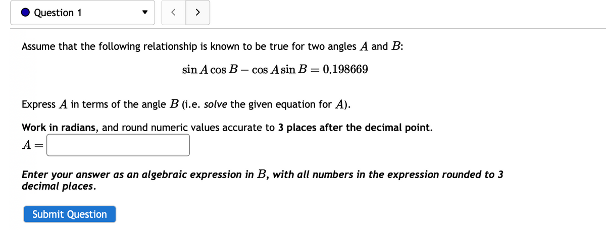 Question 1
>
Assume that the following relationship is known to be true for two angles A and B:
sin A cos B - cos A sin B = 0.198669
Express A in terms of the angle B (i.e. solve the given equation for A).
Work in radians, and round numeric values accurate to 3 places after the decimal point.
A
Enter your answer as an algebraic expression in B, with all numbers in the expression rounded to 3
decimal places.
Submit Question