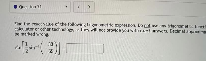 Question 21
sin
Find the exact value of the following trigonometric expression. Do not use any trigonometric functi
calculator or other technology, as they will not provide you with exact answers. Decimal approxima
be marked wrong.
1
sin
<
33
65
>