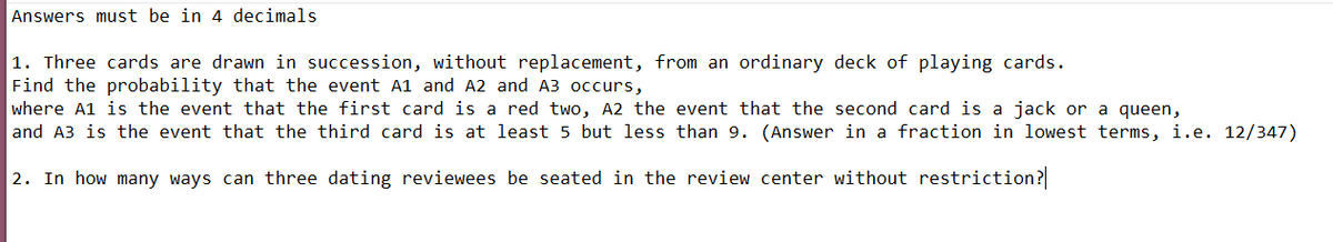 Answers must be in 4 decimals
|1. Three cards are drawn in succession, without replacement, from an ordinary deck of playing cards.
Find the probability that the event A1 and A2 and A3 occurs,
where A1 is the event that the first card is a red two, A2 the event that the second card is a jack or a queen,
and A3 is the event that the third card is at least 5 but less than 9. (Answer in a fraction in lowest terms, i.e. 12/347)
2. In how many ways can three dating reviewees be seated in the review center without restriction?
