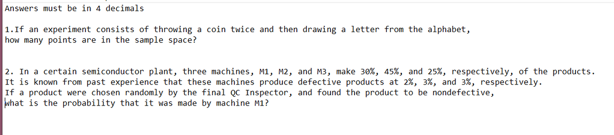 Answers must be in 4 decimals
1.If an experiment consists of throwing a coin twice and then drawing a letter from the alphabet,
how many points are in the sample space?
2. In a certain semiconductor plant, three machines, M1, M2, and M3, make 30%, 45%, and 25%, respectively, of the products.
It is known from past experience that these machines produce defective products at 2%, 3%, and 3%, respectively.
If a product were chosen randomly by the final QC Inspector, and found the product to be nondefective,
what is the probability that it was made by machine M1?
