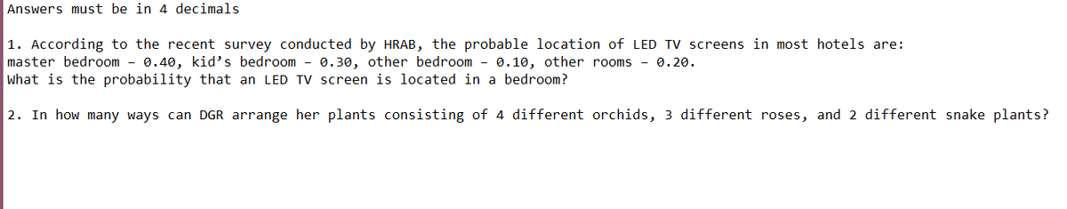 Answers must be in 4 decimals
1. According to the recent survey conducted by HRAB, the probable location of LED TV screens in most hotels are:
master bedroom - 0.40, kid's bedroom - 0.30, other bedroom - 0.10, other rooms - 0.20.
what is the probability that an LED TV screen is located in a bedroom?
2. In how many ways can DGR arrange her plants consisting of 4 different orchids, 3 different roses, and 2 different snake plants?
