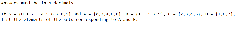 Answers must be in 4 decimals
If s = {0,1,2,3,4,5,6,7,8,9} and A = {0,2,4,6,8}, B = {1,3,5,7,9}, C = {2,3,4,5}, D = {1,6,7},
list the elements of the sets corresponding to A and B.
