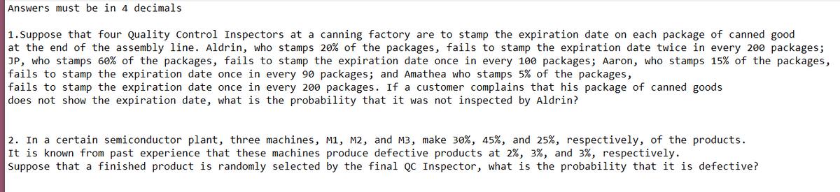 Answers must be in 4 decimals
1.Suppose that four Quality Control Inspectors at a canning factory are to stamp the expiration date on each package of canned good
at the end of the assembly line. Aldrin, who stamps 20% of the packages, fails to stamp the expiration date twice in every 200 packages;
JP, who stamps 60% of the packages, fails to stamp the expiration date once in every 100 packages; Aaron, who stamps 15% of the packages,
fails to stamp the expiration date once in every 90 packages; and Amathea who stamps
fails to stamp the expiration date once in every 200 packages. If a customer complains that his package of canned goods
does not show the expiration date, what is the probability that it was not inspected by Aldrin?
of the packages,
2. In a certain semiconductor plant, three machines, M1, M2, and M3, make 30%, 45%, and 25%, respectively, of the products.
It is known from past experience that these machines produce defective products at 2%, 3%, and 3%, respectively.
Suppose that a finished product is randomly selected by the final QC Inspector, what is the probability that it is defective?
