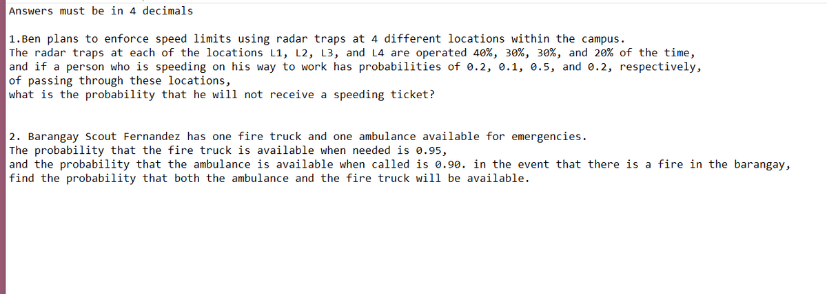 Answers must be in 4 decimals
|1. Ben plans to enforce speed limits using radar traps at 4 different locations within the campus.
The radar traps at each of the locations L1, L2, L3, and L4 are operated 40%, 30%, 30%, and 20% of the time,
and if a person who is speeding on his way to work has probabilities of 0.2, 0.1, 0.5, and 0.2, respectively,
of passing through these locations,
what is the probability that he will not receive a speeding ticket?
2. Barangay Scout Fernandez has one fire truck and one ambulance available for emergencies.
The probability that the fire truck is available when needed is 0.95,
and the probability that the ambulance is available when called is 0.90. in the event that there is a fire in the barangay,
find the probability that both the ambulance and the fire truck will be available.
