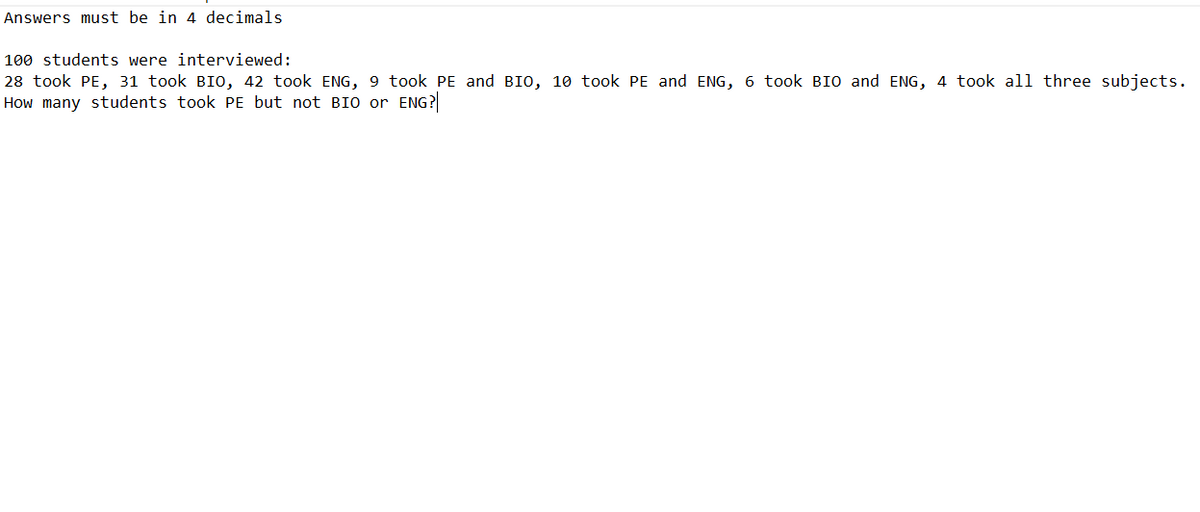 Answers must be in 4 decimals
100 students were interviewed:
28 took PE, 31 took BIO, 42 took ENG, 9 took PE and BIO, 10 took PE and ENG, 6 took BIO and ENG, 4 took all three subjects.
How many students took PE but not BIO or ENG?
