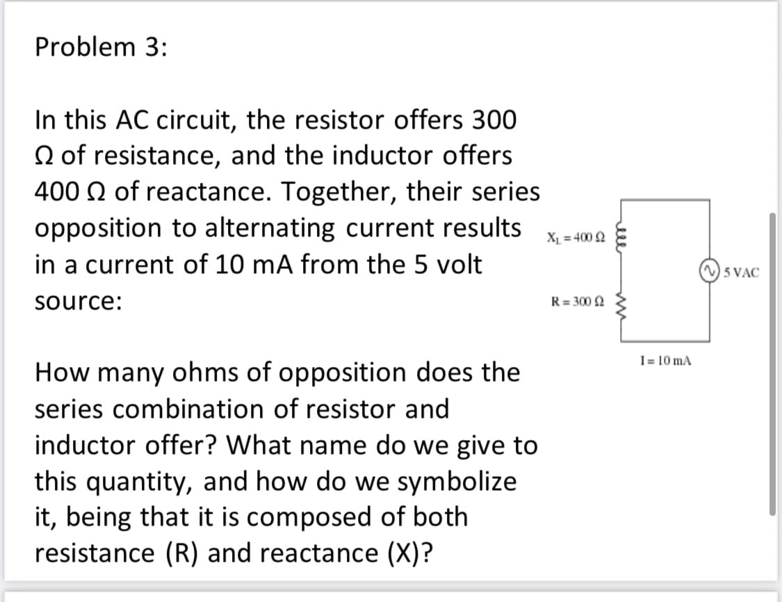 Problem 3:
In this AC circuit, the resistor offers 300
N of resistance, and the inductor offers
400 N of reactance. Together, their series
opposition to alternating current results
in a current of 10 mA from the 5 volt
X = 400 2
5 VAC
source:
R = 300 2
1= 10 mA
How many ohms of opposition does the
series combination of resistor and
inductor offer? What name do we give to
this quantity, and how do we symbolize
it, being that it is composed of both
resistance (R) and reactance (X)?
