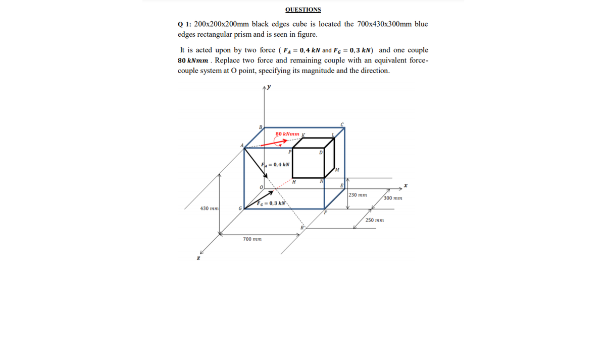 QUESTIONS
Q 1: 200x200x200mm black edges cube is located the 700x430x300mm blue
edges rectangular prism and is seen in figure.
It is acted upon by two force ( FA = 0,4 kN and FG = 0,3 kN) and one couple
80 kNmm . Replace two force and remaining couple with an equivalent force-
couple system at O point, specifying its magnitude and the direction.
80 kNmm K
P
F = 0,4 kN
230 mm
300 тm
Fc= 0,3 kN
430 mm
G
250 mm
700 mm
