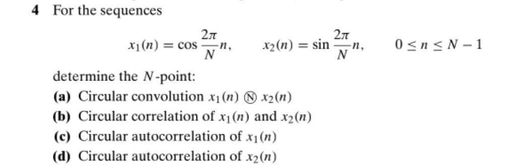 4 For the sequences
2л
x1(n) = cos
x2(n) = sin
0 <n< N - 1
n,
n,
determine the N-point:
(a) Circular convolution x1 (n) O x2(n)
(b) Circular correlation of x1(n) and x2(n)
(c) Circular autocorrelation of x1(n)
(d) Circular autocorrelation of x2(n)
