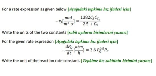 For a rate expression as given below [Aşağıdaki tepkime hız ifadesi için|
1382CsCc
2.5 + Cs
mol
m.s
Write the units of the two constants Isabit ayıların birimlerini yazınız]
For the given rate expression [Aşağıdaki tepkime hız ifadesi için]
dPo ,atm,
dth
3.6 PO5P,
Write the unit of the reaction rate constant. [Tepkime hız sabitinin birimini yazınız]
