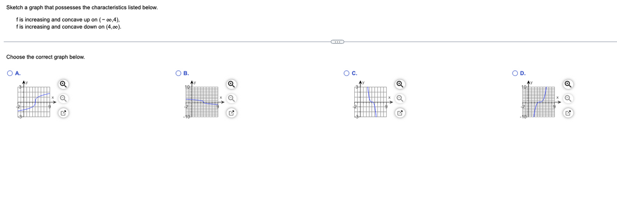 Sketch a graph that possesses the characteristics listed below.
f is increasing and concave up on (-∞0,4),
f is increasing and concave down on (4,00).
Choose the correct graph below.
O A.
A)
O
Q
M
O B.
Av
C
O C.
Ay
O D.
Av
Q
Q