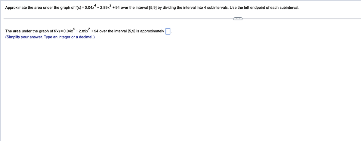 Approximate the area under the graph of f(x) = 0.04x4 -2.89x² +94 over the interval [5,9] by dividing the interval into 4 subintervals. Use the left endpoint of each subinterval.
The area under the graph of f(x) = 0.04x4 -2.89x² +94 over the interval [5,9] is approximately
(Simplify your answer. Type an integer or a decimal.)
C