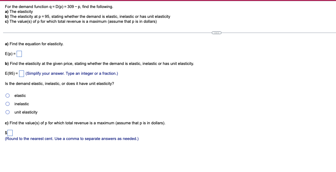 For the demand function q = D(p) = 309 - p, find the following.
a) The elasticity
b) The elasticity at p = 95, stating whether the demand i elastic, inelastic or has unit elasticity
c) The value(s) of p for which total revenue is a maximum (assume that p is in dollars)
a) Find the equation for elasticity.
E(p)=
b) Find the elasticity at the given price, stating whether the demand is elastic, inelastic or has unit elasticity.
E(95) = (Simplify your answer. Type an integer or a fraction.)
Is the demand elastic, inelastic, or does it have unit elasticity?
elastic
inelastic
unit elasticity
c) Find the value(s) of p for which total revenue is a maximum (assume that p is in dollars).
$
(Round to the nearest cent. Use a comma to separate answers as needed.)
(...)