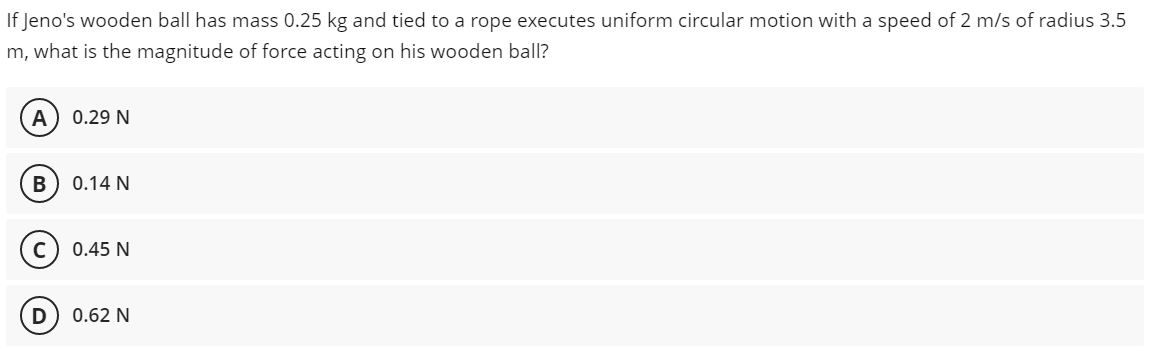 If Jeno's wooden ball has mass 0.25 kg and tied to a rope executes uniform circular motion with a speed of 2 m/s of radius 3.5
m, what is the magnitude of force acting on his wooden ball?
A
0.29 N
B
0.14 N
0.45 N
0.62 N
