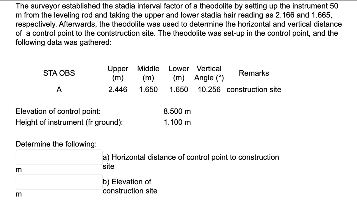 The surveyor established the stadia interval factor of a theodolite by setting up the instrument 50
m from the leveling rod and taking the upper and lower stadia hair reading as 2.166 and 1.665,
respectively. Afterwards, the theodolite was used to determine the horizontal and vertical distance
of a control point to the contstruction site. The theodolite was set-up in the control point, and the
following data was gathered:
STA OBS
3
A
Elevation of control point:
Height of instrument (fr ground):
Determine the following:
3
Upper Middle Lower Vertical
(m) (m) (m) Angle (°)
2.446
1.650 1.650 10.256 construction site
Remarks
8.500 m
1.100 m
b) Elevation of
construction site
a) Horizontal distance of control point to construction
site