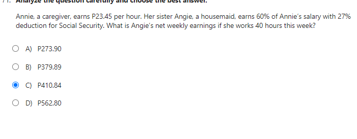 Annie, a caregiver, earns P23.45 per hour. Her sister Angie, a housemaid, earns 60% of Annie's salary with 27%
deduction for Social Security. What is Angie's net weekly earnings if she works 40 hours this week?
OA) P273.90
B) P379.89
C) P410.84
OD) P562.80