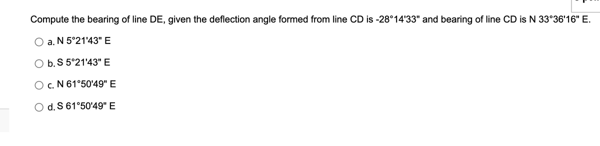 Compute the bearing of line DE, given the deflection angle formed from line CD is -28°14′33" and bearing of line CD is N 33°36′16" E.
a. N 5°21'43" E
b. S 5°21'43" E
O c. N 61°50'49" E
O d. S 61°50'49" E