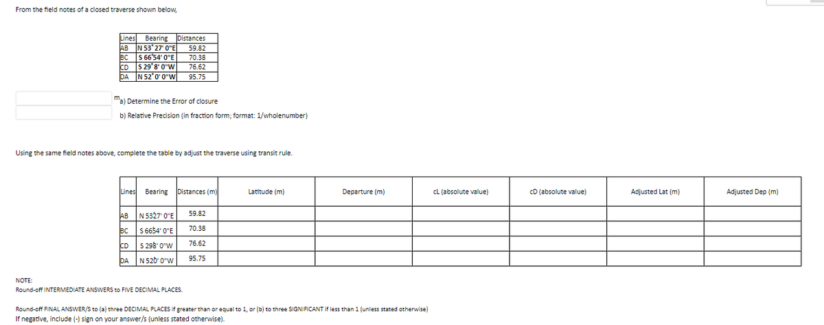From the field notes of a closed traverse shown below,
Lines Bearing Distances
AB N 53°27' 0"E
BCS 66°54' 0"E
CD S 29 8' 0"W
DA
N 52°0' 0"W
ma) Determine the Error of closure
b) Relative Precision (in fraction form; format: 1/wholenumber)
Using the same field notes above, complete the table by adjust the traverse using transit rule.
Lines Bearing
AB
BC
CD
DA
59.82
70.38
76.62
95.75
N 5327' 0"E
S 6654' 0"E
S 298' 0"W
N 520' 0"W
Distances (m)
NOTE:
Round-off INTERMEDIATE ANSWERS to FIVE DECIMAL PLACES.
59.82
70.38
76.62
95.75
Latitude (m)
Departure (m)
Round-off FINAL ANSWER/S to (a) three DECIMAL PLACES if greater than or equal to 1, or (b) to three SIGNIFICANT if less than 1 (unless stated otherwise)
If negative, include (-) sign on your answer/s (unless stated otherwise).
CL (absolute value)
CD (absolute value)
Adjusted Lat (m)
Adjusted Dep (m)