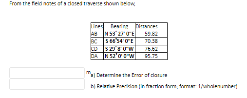 From the field notes of a closed traverse shown below,
Lines
AB
BC
Bearing Distances
N 53° 27' 0"E
S 66°54' 0"E
CD
S 29° 8' 0"W
DA N 52'0' 0"W|
59.82
70.38
76.62
95.75
a) Determine the Error of closure
b) Relative Precision (in fraction form; format: 1/wholenumber)